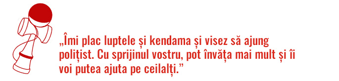 „Îmi plac luptele și kendama și visez să ajung polițist. Cu sprijinul vostru, pot învăța mai mult și îi voi putea ajuta pe ceilalți.”